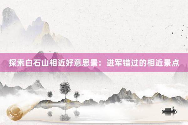 探索白石山相近好意思景：进军错过的相近景点