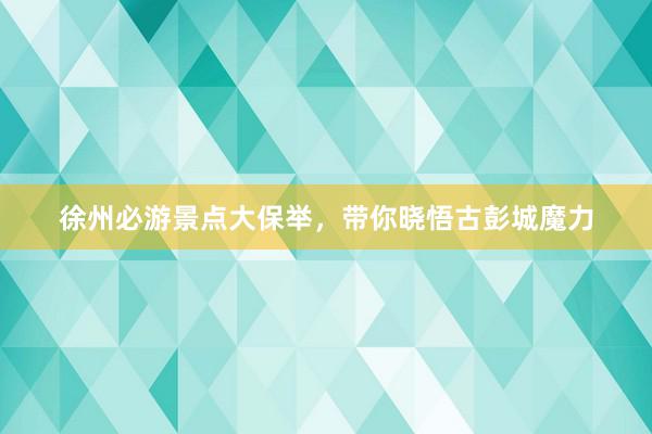 徐州必游景点大保举，带你晓悟古彭城魔力